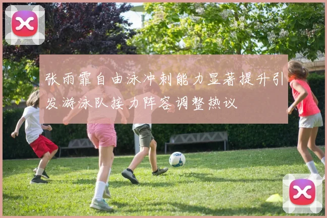 张雨霏自由泳冲刺能力显著提升引发游泳队接力阵容调整热议