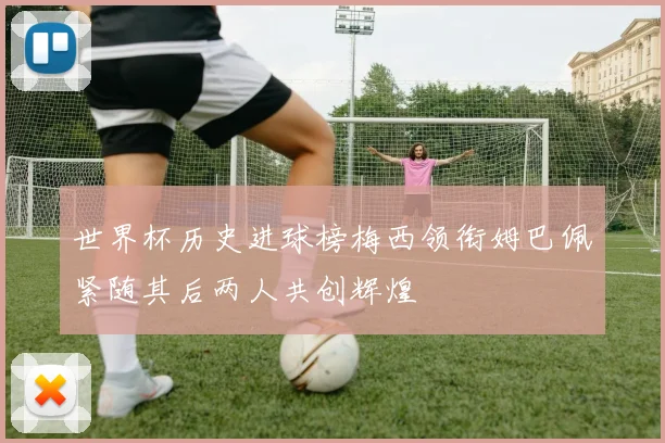 世界杯历史进球榜梅西领衔姆巴佩紧随其后两人共创辉煌