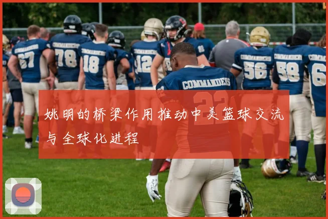 姚明的桥梁作用推动中美篮球交流与全球化进程