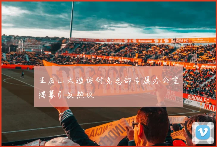 亚历山大造访耐克总部专属办公室揭幕引发热议