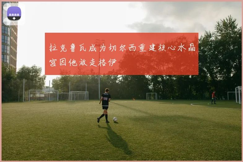 拉克鲁瓦成为切尔西重建核心水晶宫因他放走格伊
