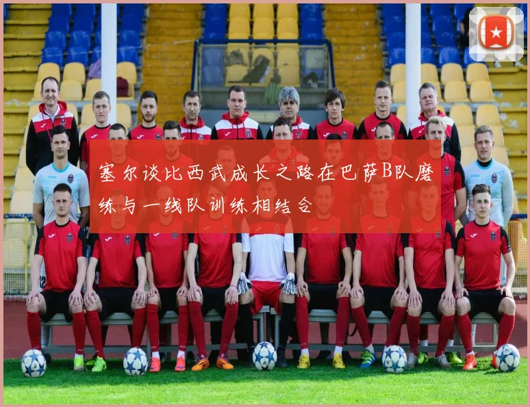 塞尔谈比西武成长之路在巴萨B队磨练与一线队训练相结合