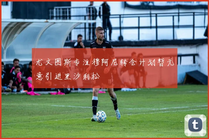 尤文图斯专注穆阿尼转会计划暂无意引进里沙利松