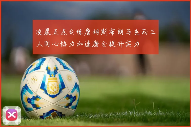 凌晨五点合练詹姆斯布朗马克西三人同心协力加速磨合提升实力