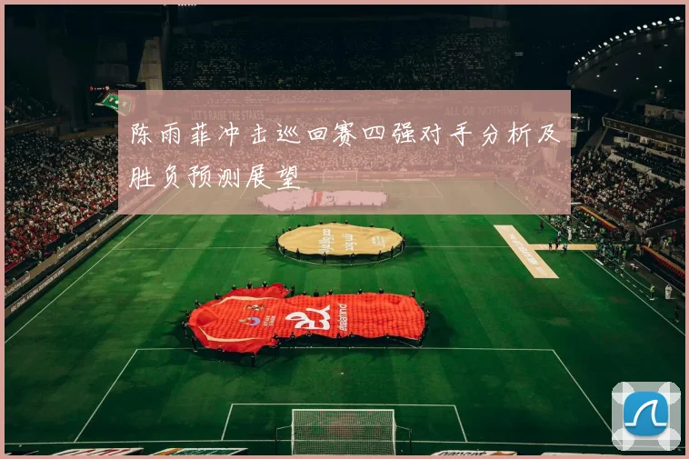 陈雨菲冲击巡回赛四强对手分析及胜负预测展望